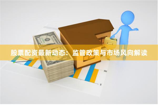 股票配资最新动态：监管政策与市场风向解读