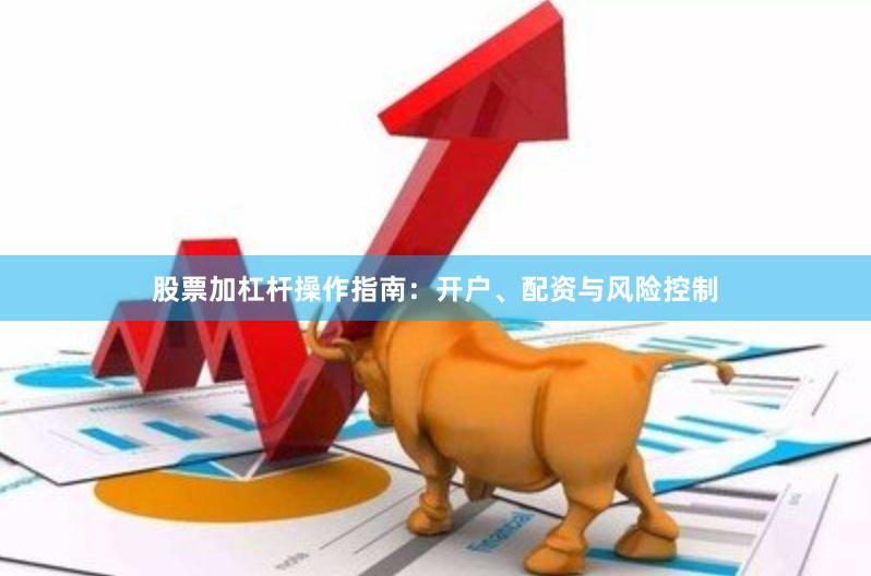 股票加杠杆操作指南：开户、配资与风险控制